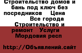 Строительство домов и бань под ключ без посредников, › Цена ­ 515 000 - Все города Строительство и ремонт » Услуги   . Мордовия респ.